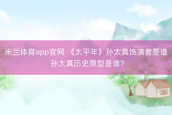 米兰体育app官网 《太平年》孙太真饰演者是谁 孙太真历史原型是谁？