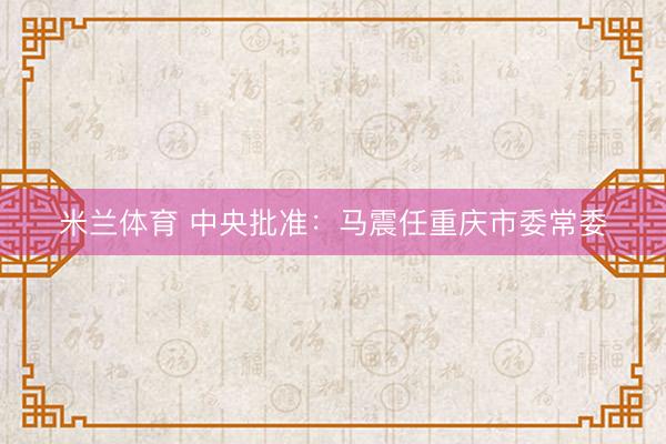 米兰体育 中央批准：马震任重庆市委常委