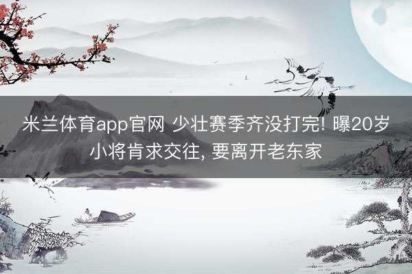 米兰体育app官网 少壮赛季齐没打完! 曝20岁小将肯求交往， 要离开老东家