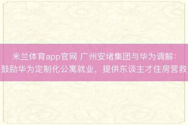 米兰体育app官网 广州安堵集团与华为调解：鼓励华为定制化公寓就业，提供东谈主才住房营救